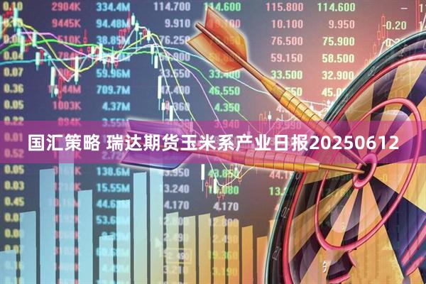 国汇策略 瑞达期货玉米系产业日报20250612