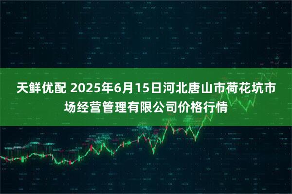 天鲜优配 2025年6月15日河北唐山市荷花坑市场经营管理有限公司价格行情
