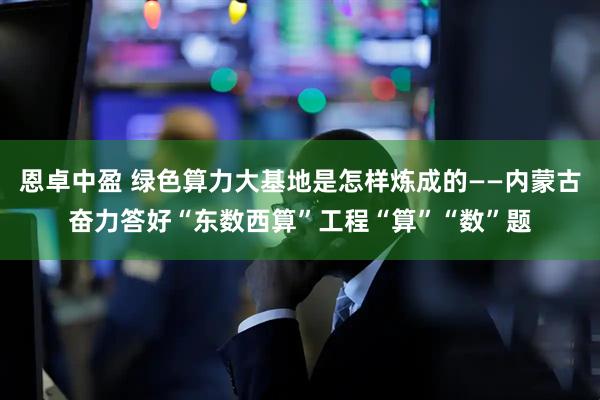 恩卓中盈 绿色算力大基地是怎样炼成的——内蒙古奋力答好“东数西算”工程“算”“数”题
