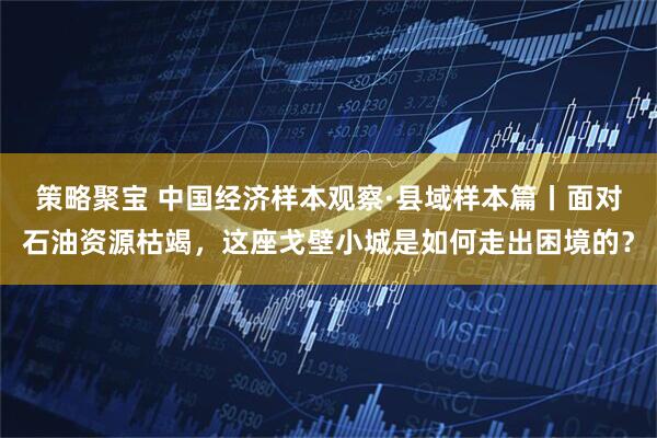 策略聚宝 中国经济样本观察·县域样本篇丨面对石油资源枯竭，这座戈壁小城是如何走出困境的？