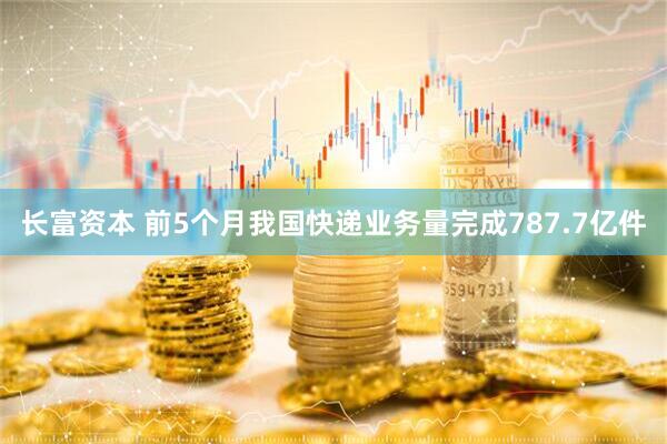 长富资本 前5个月我国快递业务量完成787.7亿件