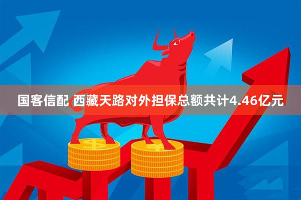 国客信配 西藏天路对外担保总额共计4.46亿元
