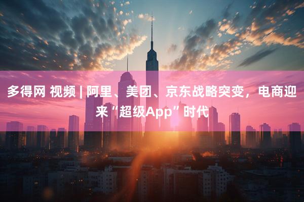 多得网 视频 | 阿里、美团、京东战略突变，电商迎来“超级App”时代