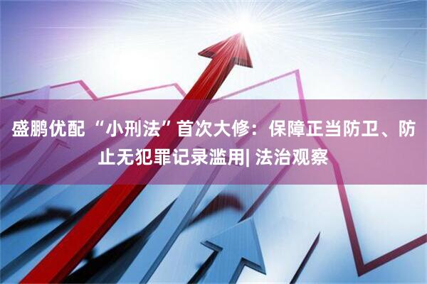 盛鹏优配 “小刑法”首次大修：保障正当防卫、防止无犯罪记录滥用| 法治观察