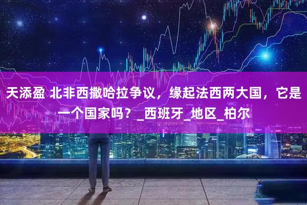 天添盈 北非西撒哈拉争议，缘起法西两大国，它是一个国家吗？_西班牙_地区_柏尔