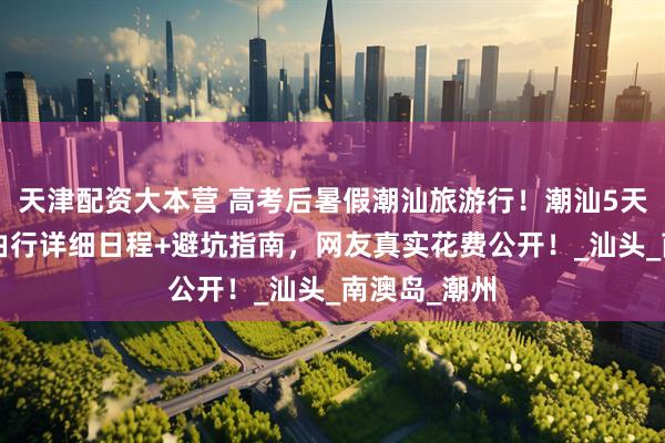 天津配资大本营 高考后暑假潮汕旅游行！潮汕5天4晚旅游自由行详细日程+避坑指南，网友真实花费公开！_汕头_南澳岛_潮州
