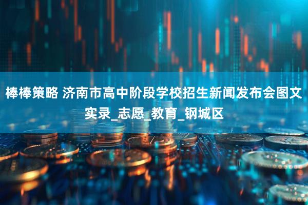 棒棒策略 济南市高中阶段学校招生新闻发布会图文实录_志愿_教育_钢城区
