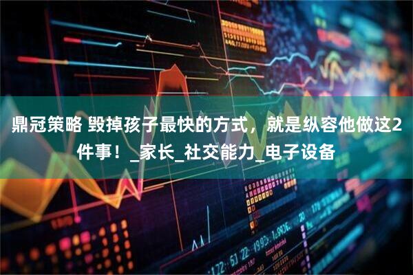 鼎冠策略 毁掉孩子最快的方式，就是纵容他做这2件事！_家长_社交能力_电子设备