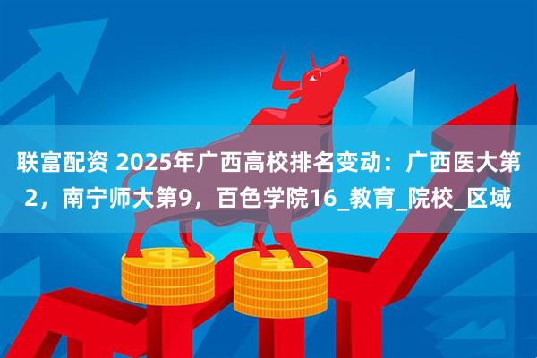 联富配资 2025年广西高校排名变动：广西医大第2，南宁师大第9，百色学院16_教育_院校_区域