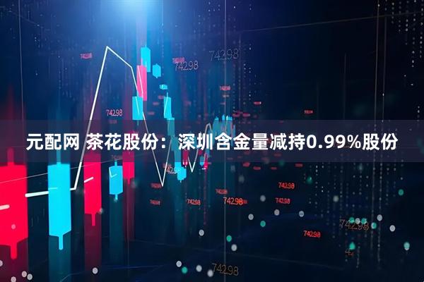 元配网 茶花股份：深圳含金量减持0.99%股份