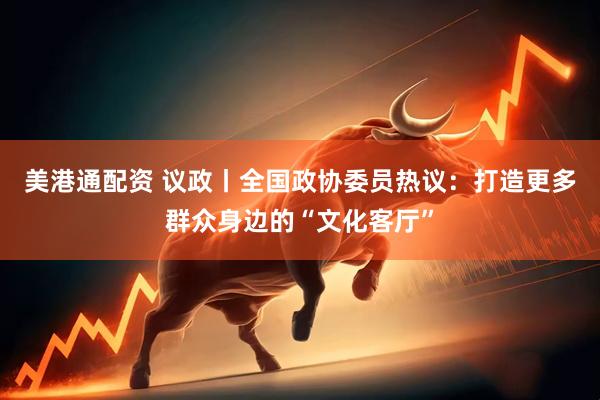 美港通配资 议政丨全国政协委员热议：打造更多群众身边的“文化客厅”