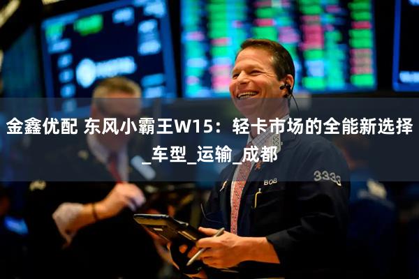金鑫优配 东风小霸王W15：轻卡市场的全能新选择_车型_运输_成都