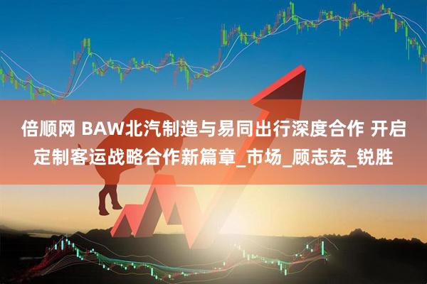 倍顺网 BAW北汽制造与易同出行深度合作 开启定制客运战略合作新篇章_市场_顾志宏_锐胜