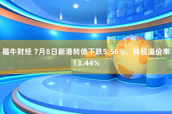 福牛财经 7月8日新港转债下跌5.56%，转股溢价率13.44%