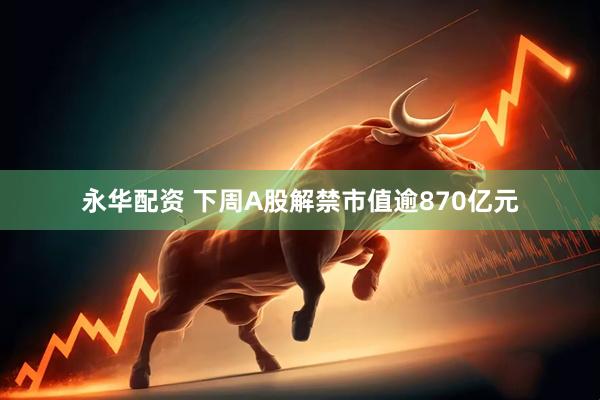 永华配资 下周A股解禁市值逾870亿元