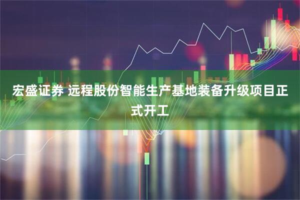 宏盛证券 远程股份智能生产基地装备升级项目正式开工