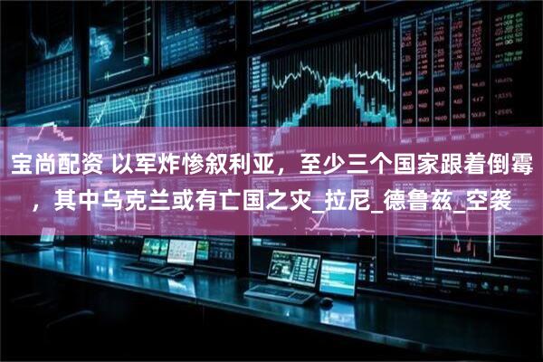 宝尚配资 以军炸惨叙利亚，至少三个国家跟着倒霉，其中乌克兰或有亡国之灾_拉尼_德鲁兹_空袭