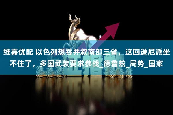 维嘉优配 以色列想吞并叙南部三省，这回逊尼派坐不住了，多国武装要求参战_德鲁兹_局势_国家