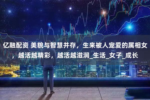 亿融配资 美貌与智慧并存，生来被人宠爱的属相女，越活越精彩，越活越滋润_生活_女子_成长