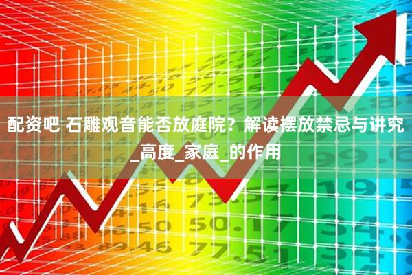 配资吧 石雕观音能否放庭院？解读摆放禁忌与讲究_高度_家庭_的作用