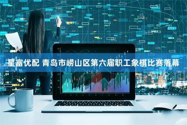 星富优配 青岛市崂山区第六届职工象棋比赛落幕
