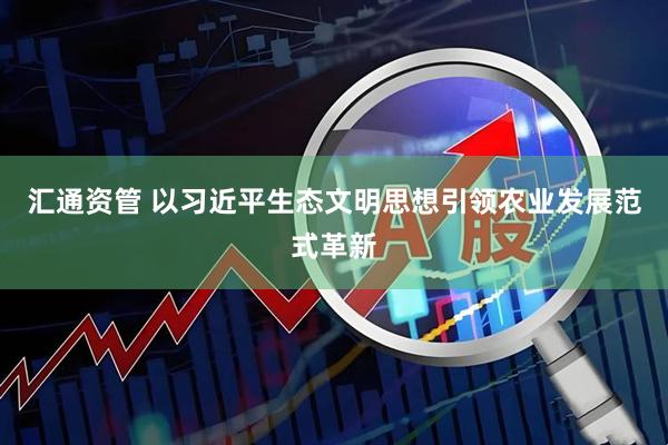 汇通资管 以习近平生态文明思想引领农业发展范式革新