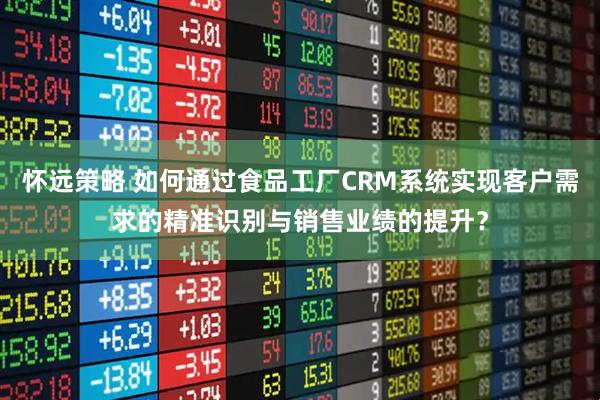 怀远策略 如何通过食品工厂CRM系统实现客户需求的精准识别与销售业绩的提升？