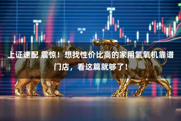上证速配 震惊！想找性价比高的家用氢氧机靠谱门店，看这篇就够了！