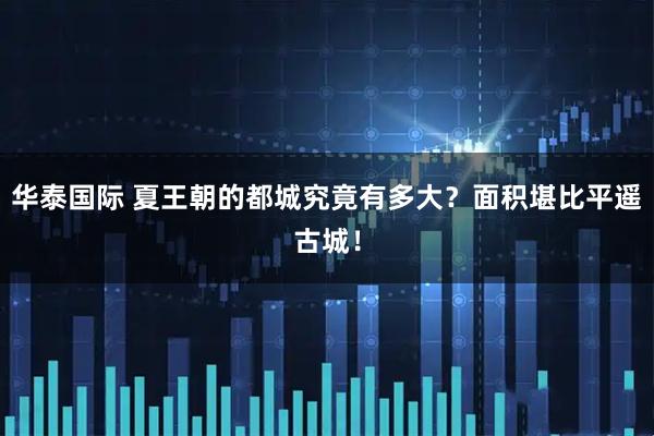 华泰国际 夏王朝的都城究竟有多大?面积堪比平遥古城!